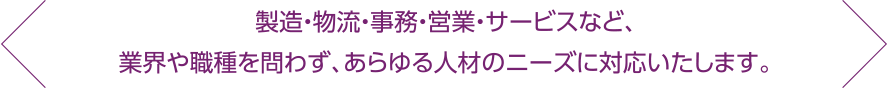 製造・物流・事務・営業・サービスなど、業界や職種を問わず、あらゆる人材のニーズに対応いたします。